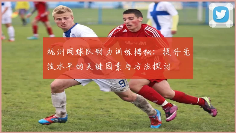 杭州网球队耐力训练揭秘：提升竞技水平的关键因素与方法探讨
