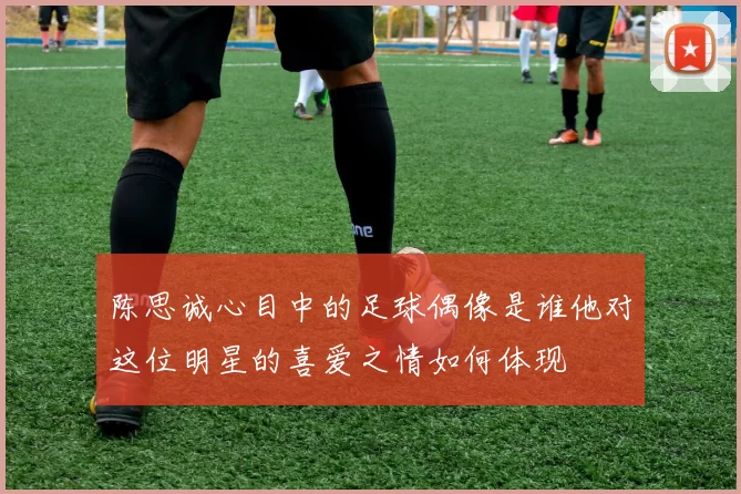 陈思诚心目中的足球偶像是谁他对这位明星的喜爱之情如何体现