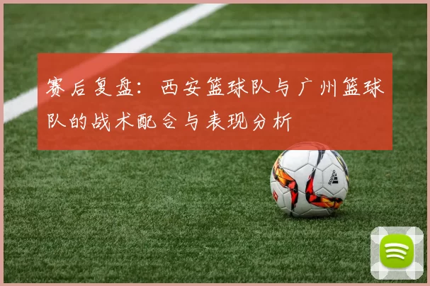 赛后复盘：西安篮球队与广州篮球队的战术配合与表现分析