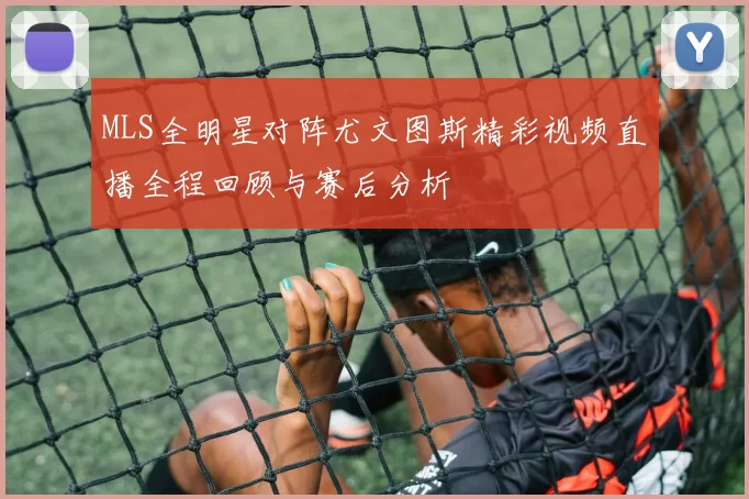 MLS全明星对阵尤文图斯精彩视频直播全程回顾与赛后分析