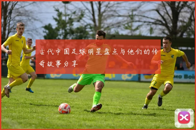 古代中国足球明星盘点与他们的传奇故事分享