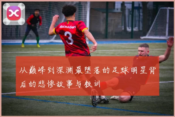 从巅峰到深渊最堕落的足球明星背后的悲惨故事与教训