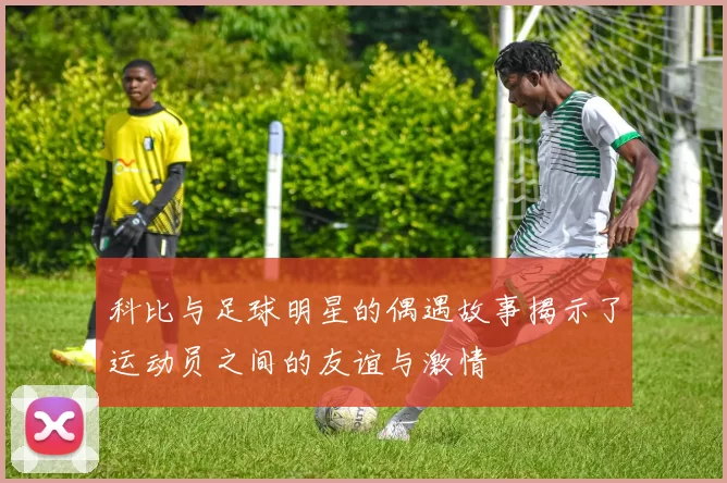 科比与足球明星的偶遇故事揭示了运动员之间的友谊与激情