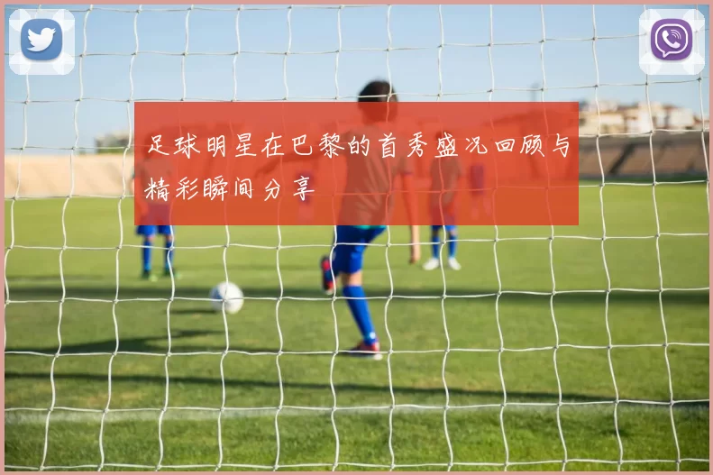 足球明星在巴黎的首秀盛况回顾与精彩瞬间分享