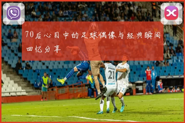 70后心目中的足球偶像与经典瞬间回忆分享