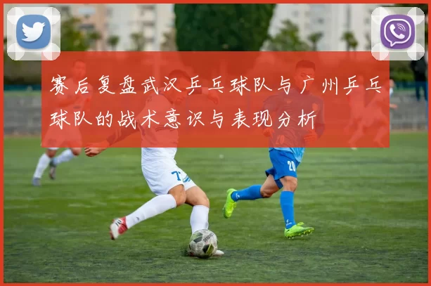 赛后复盘武汉乒乓球队与广州乒乓球队的战术意识与表现分析