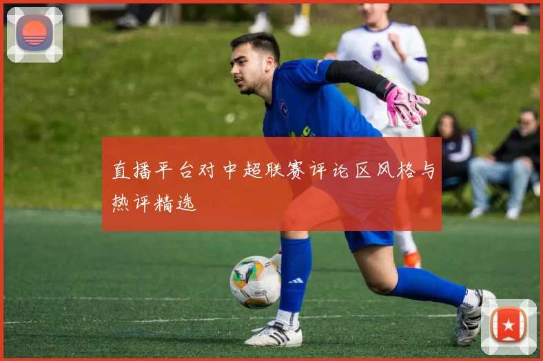 直播平台对中超联赛评论区风格与热评精选