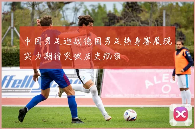 中国男足迎战德国男足热身赛展现实力期待突破历史瓶颈