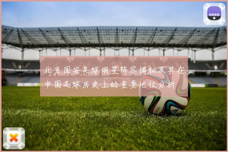 北京国安足球明星阵容揭秘及其在中国足球历史上的重要地位分析