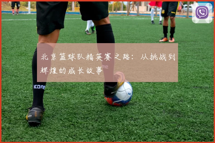北京篮球队精英赛之路：从挑战到辉煌的成长故事