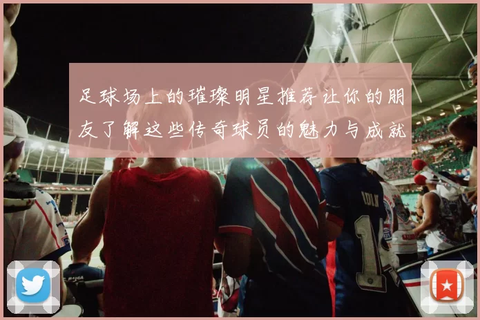 足球场上的璀璨明星推荐让你的朋友了解这些传奇球员的魅力与成就