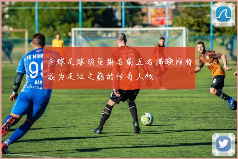 全球足球明星排名前五名揭晓谁将成为足坛之巅的传奇人物