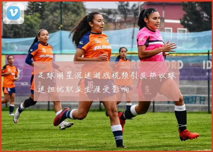 足球明星沉迷游戏视频引发热议球迷担忧职业生涯受影响