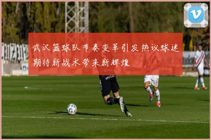 武汉篮球队节奏变革引发热议球迷期待新战术带来新辉煌