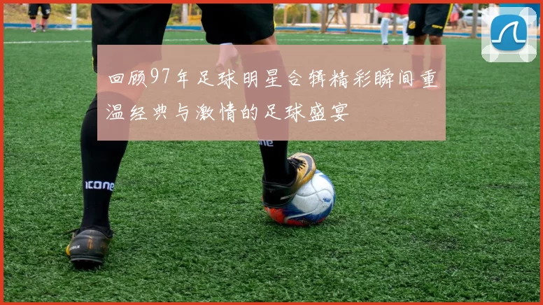 回顾97年足球明星合辑精彩瞬间重温经典与激情的足球盛宴
