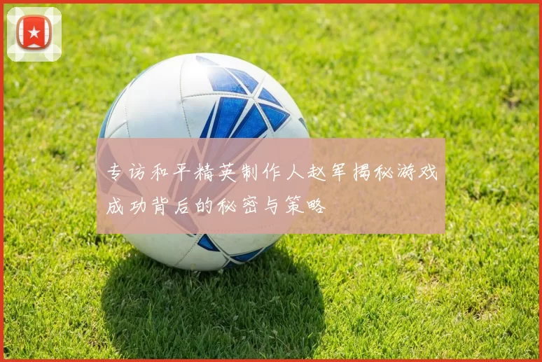 专访和平精英制作人赵军揭秘游戏成功背后的秘密与策略