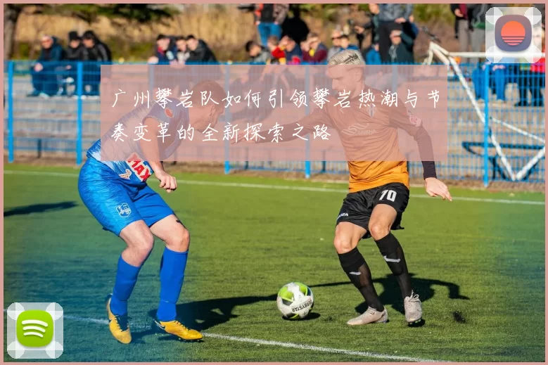 广州攀岩队如何引领攀岩热潮与节奏变革的全新探索之路