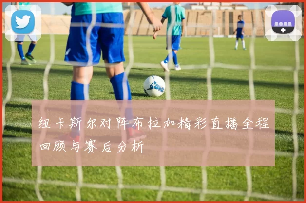 纽卡斯尔对阵布拉加精彩直播全程回顾与赛后分析