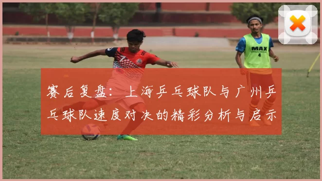 赛后复盘：上海乒乓球队与广州乒乓球队速度对决的精彩分析与启示