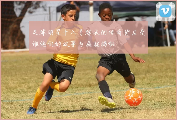 足球明星十八号球衣的传奇背后是谁他们的故事与成就揭秘