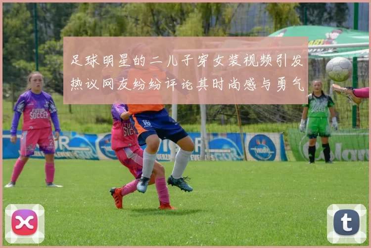 足球明星的二儿子穿女装视频引发热议网友纷纷评论其时尚感与勇气