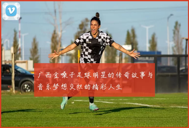 广西金嗓子足球明星的传奇故事与音乐梦想交织的精彩人生