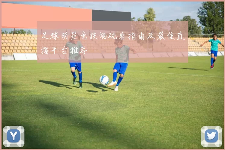 足球明星竞技场观看指南及最佳直播平台推荐